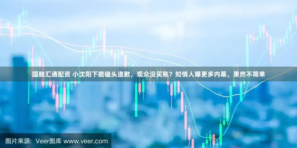 国融汇通配资 小沈阳下跪磕头道歉，观众没买账？知情人曝更多内幕，果然不简单