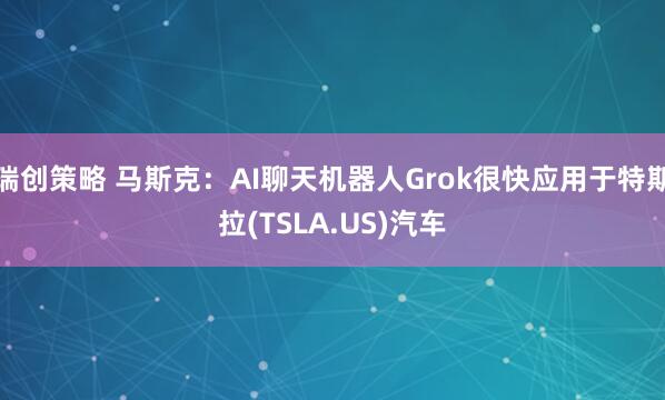 瑞创策略 马斯克：AI聊天机器人Grok很快应用于特斯拉(TSLA.US)汽车
