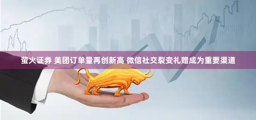 萤火证券 美团订单量再创新高 微信社交裂变礼赠成为重要渠道