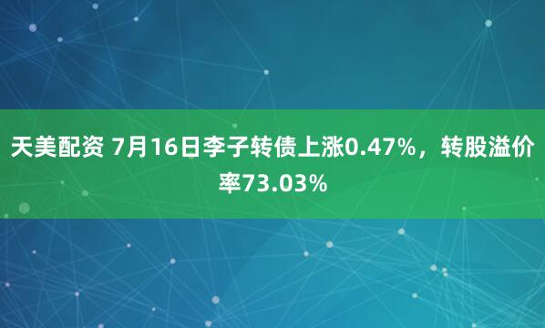 天美配资 7月16日李子转债上涨0.47%，转股溢价率73.03%