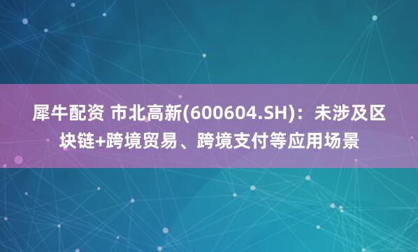 犀牛配资 市北高新(600604.SH)：未涉及区块链+跨境贸易、跨境支付等应用场景
