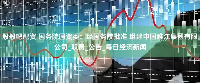股般吧配资 国务院国资委：经国务院批准 组建中国雅江集团有限公司_职责_公告_每日经济新闻