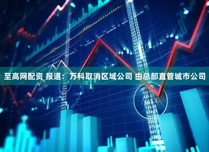 至高网配资 报道：万科取消区域公司 由总部直管城市公司