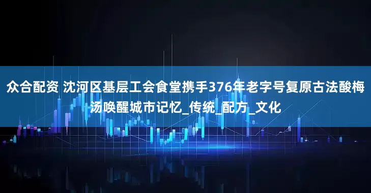 众合配资 沈河区基层工会食堂携手376年老字号复原古法酸梅汤唤醒城市记忆_传统_配方_文化