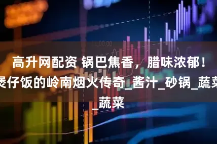 高升网配资 锅巴焦香，腊味浓郁！煲仔饭的岭南烟火传奇_酱汁_砂锅_蔬菜
