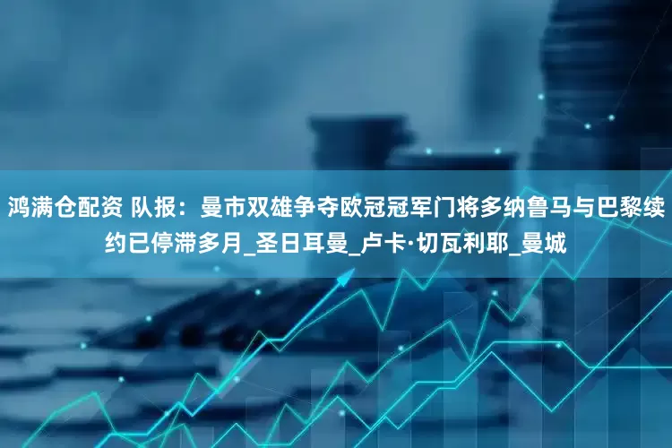 鸿满仓配资 队报：曼市双雄争夺欧冠冠军门将多纳鲁马与巴黎续约已停滞多月_圣日耳曼_卢卡·切瓦利耶_曼城