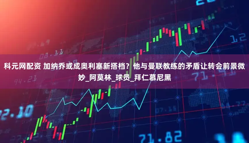 科元网配资 加纳乔或成奥利塞新搭档？他与曼联教练的矛盾让转会前景微妙_阿莫林_球员_拜仁慕尼黑