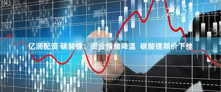 亿润配资 碳酸锂：资金情绪降温  碳酸锂期价下挫