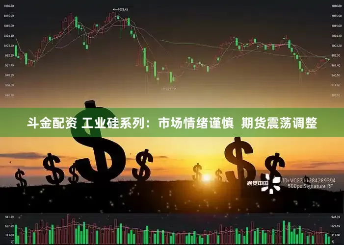 斗金配资 工业硅系列：市场情绪谨慎  期货震荡调整