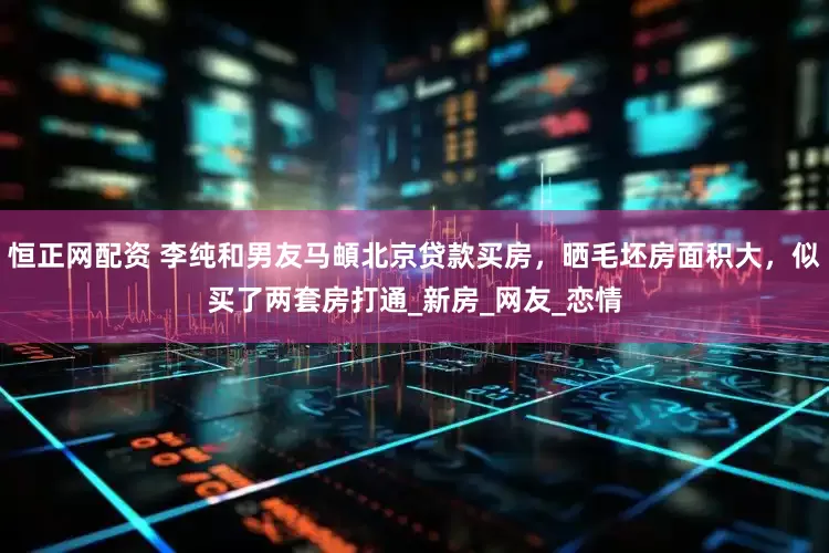 恒正网配资 李纯和男友马頔北京贷款买房，晒毛坯房面积大，似买了两套房打通_新房_网友_恋情