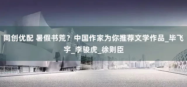 同创优配 暑假书荒？中国作家为你推荐文学作品_毕飞宇_李骏虎_徐则臣