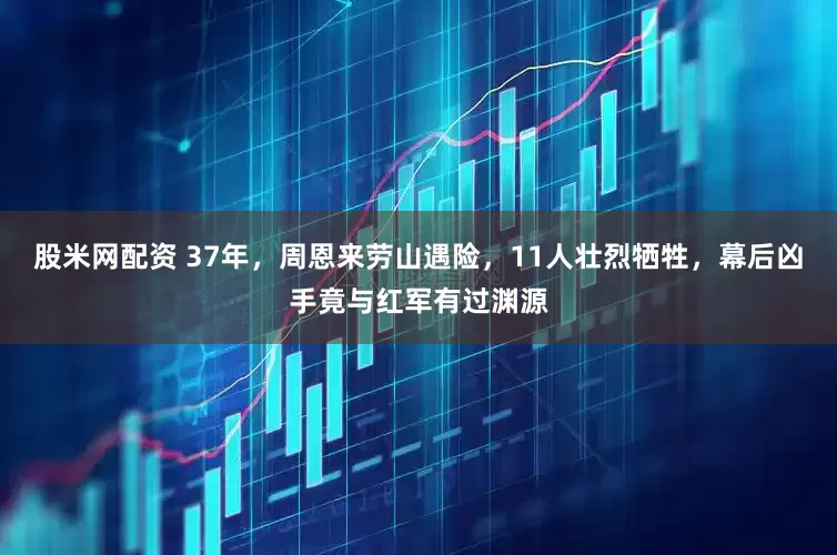 股米网配资 37年,周恩来劳山遇险,11人壮烈牺牲,幕后凶手竟与红军有过渊源