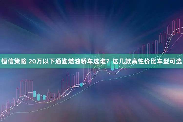 恒信策略 20万以下通勤燃油轿车选谁?这几款高性价比车型可选