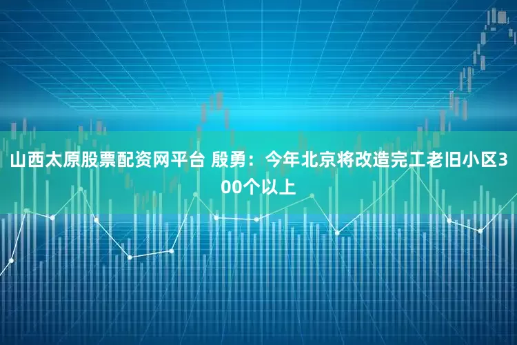 山西太原股票配资网平台 殷勇：今年北京将改造完工老旧小区300个以上