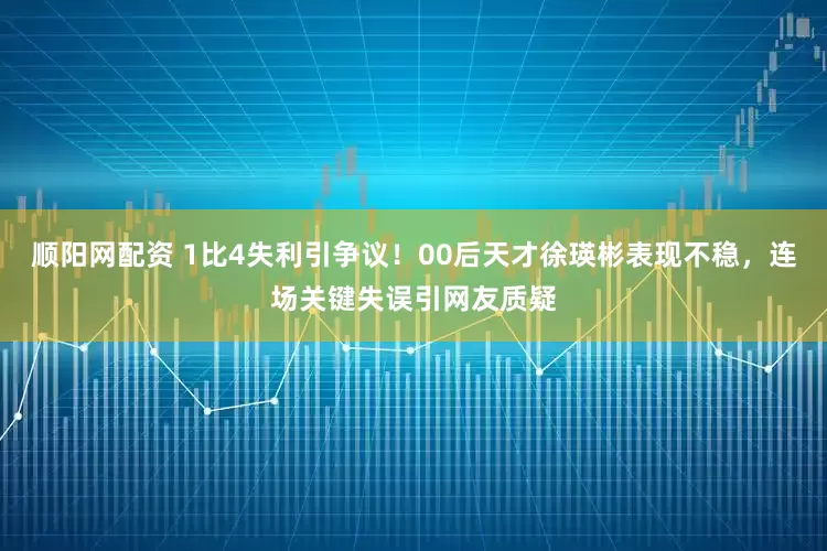 顺阳网配资 1比4失利引争议！00后天才徐瑛彬表现不稳，连场关键失误引网友质疑
