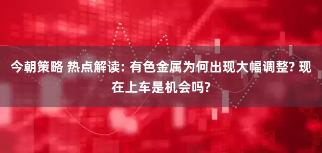 今朝策略 热点解读: 有色金属为何出现大幅调整? 现在上车是机会吗?